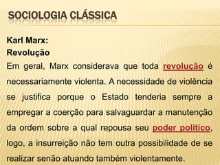 SOCIOLOGIA CLÁSSICA
Karl Marx:
Revolução
Em geral, Marx considerava que toda revolução é
necessariamente violenta. A necessidade de violência
se justifica porque o Estado tenderia sempre a

empregar a coerção para salvaguardar a manutenção
da ordem sobre a qual repousa seu poder político,
logo, a insurreição não tem outra possibilidade de se
realizar senão atuando também violentamente.

 