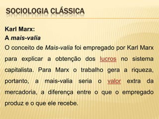 SOCIOLOGIA CLÁSSICA
Karl Marx:
A mais-valia
O conceito de Mais-valia foi empregado por Karl Marx
para explicar a obtenção dos lucros no sistema
capitalista. Para Marx o trabalho gera a riqueza,

portanto, a mais-valia seria o valor extra da
mercadoria, a diferença entre o que o empregado
produz e o que ele recebe.

 