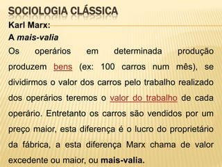 SOCIOLOGIA CLÁSSICA
Karl Marx:
A mais-valia
Os

operários

em

determinada

produção

produzem bens (ex: 100 carros num mês), se

dividirmos o valor dos carros pelo trabalho realizado
dos operários teremos o valor do trabalho de cada
operário. Entretanto os carros são vendidos por um
preço maior, esta diferença é o lucro do proprietário
da fábrica, a esta diferença Marx chama de valor

excedente ou maior, ou mais-valia.

 
