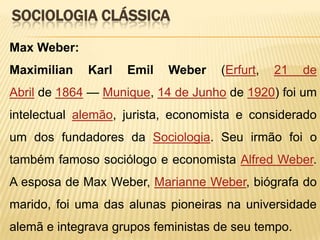 SOCIOLOGIA CLÁSSICA
Max Weber:
Maximilian

Karl

Emil

Weber

(Erfurt,

21

de

Abril de 1864 — Munique, 14 de Junho de 1920) foi um

intelectual alemão, jurista, economista e considerado
um dos fundadores da Sociologia. Seu irmão foi o
também famoso sociólogo e economista Alfred Weber.
A esposa de Max Weber, Marianne Weber, biógrafa do
marido, foi uma das alunas pioneiras na universidade

alemã e integrava grupos feministas de seu tempo.

 