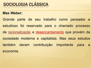 SOCIOLOGIA CLÁSSICA
Max Weber:

Grande parte de seu trabalho como pensador e
estudioso foi reservado para o chamado processo
de racionalização e desencantamento que provém da
sociedade moderna e capitalista. Mas seus estudos
também

economia.

deram

contribuição

importante

para

a

 