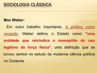 SOCIOLOGIA CLÁSSICA
Max Weber:
Em outro trabalho importante, A política como

vocação, Weber definiu o Estado como "uma
entidade que reivindica o monopólio do uso
legítimo da força física", uma definição que se
tornou central no estudo da moderna ciência política
no Ocidente.

 
