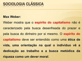 SOCIOLOGIA CLÁSSICA
Max Weber:
Weber mostra que o espírito do capitalismo não é

caracterizado pela busca desenfreada do prazer e
pela busca do dinheiro por si mesmo. O espírito do
capitalismo deve ser entendido como uma ética de
vida, uma orientação na qual o indivíduo vê a
dedicação ao trabalho e a busca metódica da
riqueza como um dever moral.

 