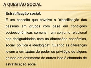 A QUESTÃO SOCIAL
Estratificação social:
É um conceito que envolve a "classificação das
pessoas em grupos com base em condições

socioeconômicas comuns... um conjunto relacional
das desigualdades com as dimensões econômica,
social, política e ideológica". Quando as diferenças
levam a um status de poder ou privilégio de alguns
grupos em detrimento de outros isso é chamado de

estratificação social.

 