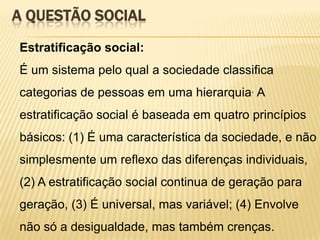 A QUESTÃO SOCIAL
Estratificação social:
É um sistema pelo qual a sociedade classifica
categorias de pessoas em uma hierarquia. A

estratificação social é baseada em quatro princípios
básicos: (1) É uma característica da sociedade, e não
simplesmente um reflexo das diferenças individuais,
(2) A estratificação social continua de geração para
geração, (3) É universal, mas variável; (4) Envolve

não só a desigualdade, mas também crenças.

 