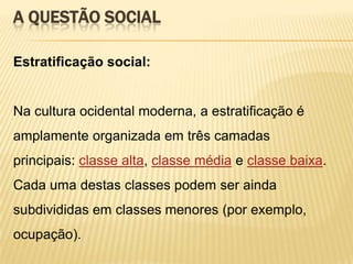 A QUESTÃO SOCIAL
Estratificação social:

Na cultura ocidental moderna, a estratificação é

amplamente organizada em três camadas
principais: classe alta, classe média e classe baixa.
Cada uma destas classes podem ser ainda
subdivididas em classes menores (por exemplo,
ocupação).

 