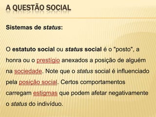 A QUESTÃO SOCIAL
Sistemas de status:

O estatuto social ou status social é o "posto", a

honra ou o prestígio anexados a posição de alguém
na sociedade. Note que o status social é influenciado
pela posição social. Certos comportamentos
carregam estigmas que podem afetar negativamente
o status do indivíduo.

 