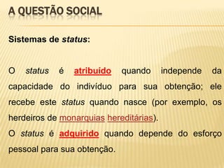 A QUESTÃO SOCIAL
Sistemas de status:

O

status

é

atribuído

quando

independe

da

capacidade do indivíduo para sua obtenção; ele
recebe este status quando nasce (por exemplo, os
herdeiros de monarquias hereditárias).
O status é adquirido quando depende do esforço
pessoal para sua obtenção.

 
