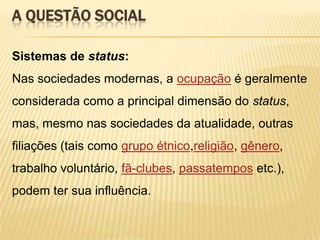 A QUESTÃO SOCIAL
Sistemas de status:
Nas sociedades modernas, a ocupação é geralmente
considerada como a principal dimensão do status,

mas, mesmo nas sociedades da atualidade, outras
filiações (tais como grupo étnico,religião, gênero,
trabalho voluntário, fã-clubes, passatempos etc.),
podem ter sua influência.

 