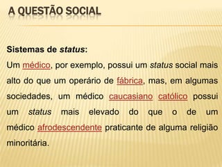 A QUESTÃO SOCIAL

Sistemas de status:
Um médico, por exemplo, possui um status social mais
alto do que um operário de fábrica, mas, em algumas

sociedades, um médico caucasiano católico possui
um

status

mais

elevado

do

que

o

de

um

médico afrodescendente praticante de alguma religião
minoritária.

 