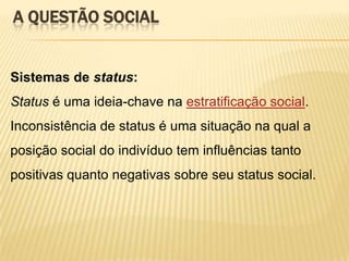 A QUESTÃO SOCIAL

Sistemas de status:
Status é uma ideia-chave na estratificação social.
Inconsistência de status é uma situação na qual a

posição social do indivíduo tem influências tanto
positivas quanto negativas sobre seu status social.

 