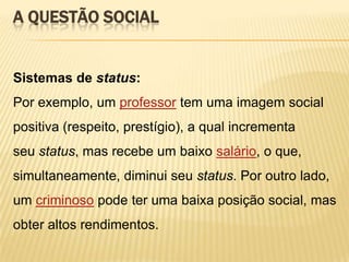 A QUESTÃO SOCIAL

Sistemas de status:

Por exemplo, um professor tem uma imagem social
positiva (respeito, prestígio), a qual incrementa
seu status, mas recebe um baixo salário, o que,
simultaneamente, diminui seu status. Por outro lado,
um criminoso pode ter uma baixa posição social, mas

obter altos rendimentos.

 