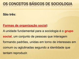 OS CONCEITOS BÁSICOS DE SOCIOLOGIA
São três:

Formas de organização social:
A unidade fundamental para a sociologia é o grupo
social, um conjunto de pessoas que interagem
formando padrões, unidas em torno de interesses em
comum ou aglutinadas segundo a identidade que

tentam reproduzir.

 