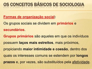 OS CONCEITOS BÁSICOS DE SOCIOLOGIA
Formas de organização social:
Os grupos sociais se dividem em primários e
secundários.
Grupos primários são aqueles em que os indivíduos
possuem laços mais estreitos, mais próximos,
propiciando maior intimidade e coesão, dentro dos
quais os interesses comuns se estendem por longos

prazos e, por vezes, são substituídos pela afetividade.

 