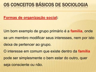 OS CONCEITOS BÁSICOS DE SOCIOLOGIA
Formas de organização social:

Um bom exemplo de grupo primário é a família, onde
se um membro modificar seus interesses, nem por isto
deixa de pertencer ao grupo.
O interesse em comum que existe dentro da família
pode ser simplesmente o bem estar do outro, quer

seja consciente ou não.

 