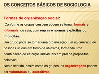 OS CONCEITOS BÁSICOS DE SOCIOLOGIA
Formas de organização social:
Conforme os grupos crescem podem se tornar formais e
informais, ou seja, com regras e normas explicitas ou
implícitas.
Um grupo pode se tornar uma organização, um aglomerado de
pessoas unidas em torno de objetivos, formando uma
combinação de esforços individuais em prol de propósitos
coletivos.

Neste sentido, assim como os grupos, as organizações podem
ser voluntárias ou coercitivas.

 