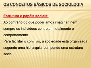 OS CONCEITOS BÁSICOS DE SOCIOLOGIA
Estrutura e papéis sociais:
Ao contrário do que poderíamos imaginar, nem
sempre os indivíduos controlam totalmente o

comportamento.
Para facilitar o convívio, a sociedade está organizada
segundo uma hierarquia, compondo uma estrutura
social.

 