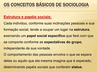 OS CONCEITOS BÁSICOS DE SOCIOLOGIA
Estrutura e papéis sociais:
Cada individuo, conforme suas inclinações pessoais e sua
formação social, tende a ocupar um lugar na estrutura,

exercendo um papel social especifico que fará com que
se comporte conforme as expectativas do grupo,
independente de sua vontade.
O comportamento das pessoas envolve o que se espera
delas ou aquilo que ela mesma imagina que é esperado,
determinando papéis sociais que conferem status.

 