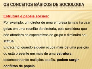 OS CONCEITOS BÁSICOS DE SOCIOLOGIA
Estrutura e papéis sociais:
Por exemplo, um diretor de uma empresa jamais irá usar
gírias em uma reunião de diretoria, pois considera que

não atenderá as expectativas do grupo e diminuirá seu
status.
Entretanto, quando alguém ocupa mais de uma posição
ou está presente em mais de uma estrutura,
desempenhando múltiplos papéis, podem surgir

conflitos de papéis.

 