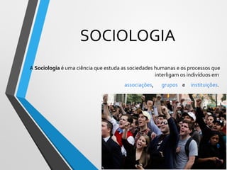 SOCIOLOGIA
A Sociologia é uma ciência que estuda as sociedades humanas e os processos que
interligam os indivíduos em
associações, grupos e instituições.
 