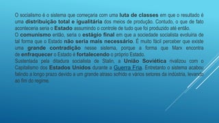 O socialismo é o sistema que começaria com uma luta de classes em que o resultado é
uma distribuição total e igualitária dos meios de produção. Contudo, o que de fato
aconteceria seria o Estado assumindo o controle de tudo que foi produzido até então.
O comunismo então, seria o estágio final em que a sociedade socialista evoluiria de
tal forma que o Estado não seria mais necessário. É muito fácil perceber que existe
uma grande contradição nesse sistema, porque a forma que Marx encontra
de enfraquecer o Estado é fortalecendo o próprio Estado.
Sustentada pela ditadura socialista de Stalin, a União Soviética rivalizou com o
Capitalismo dos Estados Unidos durante a Guerra Fria. Entretanto o sistema acabou
falindo a longo prazo devido a um grande atraso sofrido e vários setores da indústria, levando
ao fim do regime.
 