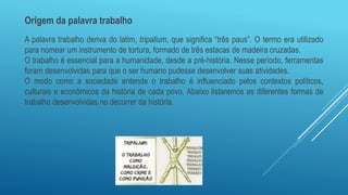 Origem da palavra trabalho
A palavra trabalho deriva do latim, tripalium, que significa “três paus”. O termo era utilizado
para nomear um instrumento de tortura, formado de três estacas de madeira cruzadas.
O trabalho é essencial para a humanidade, desde a pré-história. Nesse período, ferramentas
foram desenvolvidas para que o ser humano pudesse desenvolver suas atividades.
O modo como a sociedade entende o trabalho é influenciado pelos contextos políticos,
culturais e econômicos da história de cada povo. Abaixo listaremos as diferentes formas de
trabalho desenvolvidas no decorrer da história.
 