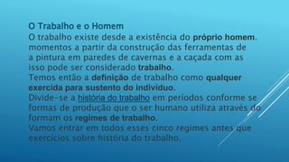 O Trabalho e o Homem
O trabalho existe desde a existência do próprio homem.
momentos a partir da construção das ferramentas de
a pintura em paredes de cavernas e a caçada com as
isso pode ser considerado trabalho.
Temos então a definição de trabalho como qualquer
exercida para sustento do indivíduo.
Divide-se a história do trabalho em períodos conforme se
formas de produção que o ser humano utiliza através do
formam os regimes de trabalho.
Vamos entrar em todos esses cinco regimes antes que
exercícios sobre história do trabalho.
 