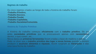 Regimes de trabalho
Os cinco regimes criados ao longo de toda a história do trabalho foram:
•Trabalho Primitivo,
•Trabalho Escravo,
•Trabalho Feudal,
•Trabalho Capitalista,
•Trabalho Socialista/Comunista.
História do Trabalho Primitivo
A história do trabalho começou oficialmente com o trabalho primitivo. Ele era
pelas sociedades primitivas que se preocupavam apenas com necessidades
dormir, o que comer, etc…
Nessa época as primeiras ferramentas foram criadas a base de madeira e pedras.
Pode-se dizer que o trabalho primitivo deu lugar a novas formas quando o homem
produzir e acumular alimentos e riquezas. Assim surgiram as hierarquias e elas
uma nova forma de trabalho.
 