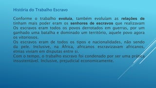 História do Trabalho Escravo
Conforme o trabalho evoluía, também evoluíam as relações de
tinham mais poder eram os senhores de escravos que realizavam
Os escravos eram todos os povos derrotados em guerras, por um
ganhado uma batalha e dominado um território, aquele povo agora
os vitoriosos.
Os escravos eram de todos os tipos e nacionalidades, não sendo
da pele. Inclusive, na África, africanos escravizavam africanos,
etnias viviam em disputas entre si.
Com o tempo, o trabalho escravo foi condenado por ser uma prática
insustentável. Inclusive, prejudicial economicamente.
 
