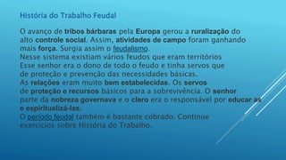 História do Trabalho Feudal
O avanço de tribos bárbaras pela Europa gerou a ruralização do
alto controle social. Assim, atividades de campo foram ganhando
mais força. Surgia assim o feudalismo.
Nesse sistema existiam vários feudos que eram territórios
Esse senhor era o dono de todo o feudo e tinha servos que
de proteção e prevenção das necessidades básicas.
As relações eram muito bem estabelecidas. Os servos
de proteção e recursos básicos para a sobrevivência. O senhor
parte da nobreza governava e o clero era o responsável por educar as
e espiritualizá-las.
O período feudal também é bastante cobrado. Continue
exercícios sobre História do Trabalho.
 