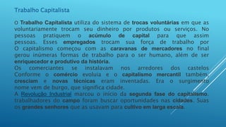 Trabalho Capitalista
O Trabalho Capitalista utiliza do sistema de trocas voluntárias em que as
voluntariamente trocam seu dinheiro por produtos ou serviços. No
pessoas pratiquem o acúmulo de capital para que assim
pessoas. Esses empregados trocam sua força de trabalho por
O capitalismo começou com as caravanas de mercadores no final
gerou inúmeras formas de trabalho para o ser humano, além de ser
enriquecedor e produtivo da história.
Os comerciantes se instalavam nos arredores dos castelos
Conforme o comércio evoluia e o capitalismo mercantil também,
cresciam e novas técnicas eram inventadas. Era o surgimento
nome vem de burgo, que significa cidade.
A Revolução Industrial marcou o início da segunda fase do capitalismo.
trabalhadores do campo foram buscar oportunidades nas cidades. Suas
os grandes senhores que as usavam para cultivo em larga escala.
 