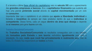 E a terceira e última fase oficial do capitalismo veio no século XX com o aparecimento
das grandes empresas e bancos. Era o capitalismo financeiro que sustenta até
hoje uma grande pirâmide social através do capital movimentado por um ciclo
de consumo.
Importante falar que o capitalismo é um sistema que apoia a liberdade individual e
fomenta o incentivo de sempre ser mais produtivo dentro do que o indivíduo é
competente. Dessa forma, cada um segue dentro da área que deseja e depende
de si mesmo para gerar lucro com ela.
Trabalho Socialista/Comunista
No Trabalho Socialista/Comunista os resultados conseguidos com o seu trabalho
são tomados pelo Estado e (em teoria) redivididos igualmente para toda a
população. Ou seja, nada que você faz privadamente é realmente seu, mas de
todos. E o Estado fica responsável por todos os frutos.
 