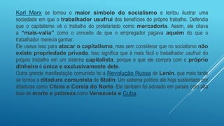 Karl Marx se tornou o maior símbolo do socialismo e tentou ilustrar uma
sociedade em que o trabalhador usufrui dos benefícios do próprio trabalho. Defendia
que o capitalismo vê o trabalho do proletariado como mercadoria. Assim, ele citava
a “mais-valia” como o conceito de que o empregador pagava aquém do que o
trabalhador merecia ganhar.
Ele usava isso para atacar o capitalismo, mas sem considerar que no socialismo não
existe propriedade privada. Isso significa que é mais fácil o trabalhador usufruir do
próprio trabalho em um sistema capitalista, porque o que ele compra com o próprio
dinheiro é única e exclusivamente dele.
Outra grande manifestação comunista foi a Revolução Russa de Lenin, que mais tarde
se tornou a ditadura comunista de Stalin. Um sistema político até hoje sustentado por
ditaduras como China e Coreia do Norte. Ele também foi adotado em países com alta
taxa de morte e pobreza como Venezuela e Cuba.
 