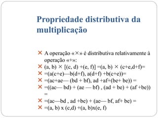 Propriedade distributiva da
multiplicação
 A operação «» é distributiva relativamente à
operação «+»:
 (a, b)  [(c, d) +(e, f)] =(a, b)  (c+e,d+f)=
 =(a(c+e)—b(d+f), a(d+f) +b(c+e))=
 =(ac+ae— (bd + bf), ad +af+(be+ be)) =
 =((ac— bd) + (ae — bf) , (ad + be) + (af +be))
=
 =(ac—bd , ad +be) + (ae— bf, af+ be) =
 =(a, b) x (c,d) +(a, b)x(e, f)
 