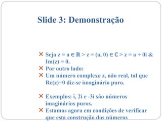 Slide 3: Demonstração
 Seja z = a ∈ ℝ > z = (a, 0) ∈ ℂ > z = a + 0i &
Im(z) = 0.
 Por outro lado:
 Um número complexo z, não real, tal que
Re(z)=0 diz-se imaginário puro.
 Exemplos: i, 2i e -3i são números
imaginários puros.
 Estamos agora em condições de verificar
que esta construção dos números
 