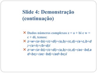 Slide 4: Demonstração
(continuação)
 Dados números complexos z = a + bi e w =
c + di, temos:
 z+w=(a+bi)+(c+di)=(a,b)+(c,d)=(a+c,b+d
)=(a+0)+(b+d)i
 z×w=(a+bi)×(c+di)=(a,b)×(c,d)=(ac−bd,a
d+bc)=(ac−bd)+(ad+bc)i
 