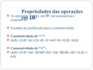 Propriedades das operações
em IR2
 As operações + e  em IR2 são associativas e
comutativas.
 Exemplo de justificação para a comutatividade:
 Comutatividade de “+”:
 (a,b)+(c,d)=(a+c,b+d)=(c+a,d+b)=(c,d)+(a,b)
 Comutatividade de “”:
 (a,b)×(c,d)=(ac−bd,ad+bc)=(ca−db,da−cb)=(c,d)×(
a,b)
 