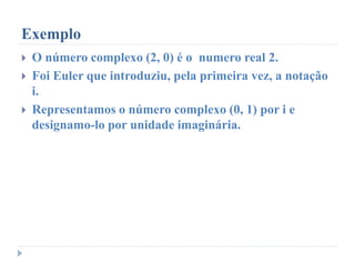 Exemplo
 O número complexo (2, 0) é o numero real 2.
 Foi Euler que introduziu, pela primeira vez, a notação
i.
 Representamos o número complexo (0, 1) por i e
designamo-lo por unidade imaginária.
 
