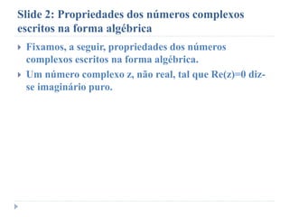 Slide 2: Propriedades dos números complexos
escritos na forma algébrica
 Fixamos, a seguir, propriedades dos números
complexos escritos na forma algébrica.
 Um número complexo z, não real, tal que Re(z)=0 diz-
se imaginário puro.
 