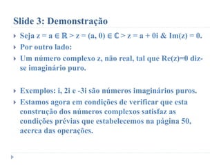 Slide 3: Demonstração
 Seja z = a ∈ ℝ > z = (a, 0) ∈ ℂ > z = a + 0i & Im(z) = 0.
 Por outro lado:
 Um número complexo z, não real, tal que Re(z)=0 diz-
se imaginário puro.
 Exemplos: i, 2i e -3i são números imaginários puros.
 Estamos agora em condições de verificar que esta
construção dos números complexos satisfaz as
condições prévias que estabelecemos na página 50,
acerca das operações.
 