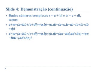 Slide 4: Demonstração (continuação)
 Dados números complexos z = a + bi e w = c + di,
temos:
 z+w=(a+bi)+(c+di)=(a,b)+(c,d)=(a+c,b+d)=(a+0)+(b
+d)i
 z×w=(a+bi)×(c+di)=(a,b)×(c,d)=(ac−bd,ad+bc)=(ac
−bd)+(ad+bc)i
 