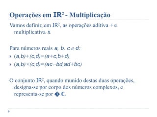 Operações em IR2 - Multiplicação
Vamos definir, em IR2, as operações aditiva + e
multiplicativa x.
Para números reais a, b, c e d:
 (a,b)+(c,d)=(a+c,b+d)
 (a,b)×(c,d)=(ac−bd,ad+bc)
O conjunto IR2, quando munido destas duas operações,
designa-se por corpo dos números complexos, e
representa-se por � ℂ.
 