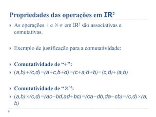 Propriedades das operações em IR2
 As operações + e  em IR2 são associativas e
comutativas.
 Exemplo de justificação para a comutatividade:
 Comutatividade de “+”:
 (a,b)+(c,d)=(a+c,b+d)=(c+a,d+b)=(c,d)+(a,b)
 Comutatividade de “”:
 (a,b)×(c,d)=(ac−bd,ad+bc)=(ca−db,da−cb)=(c,d)×(a,
b)
 