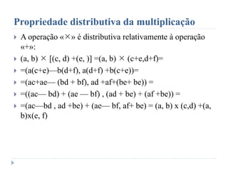 Propriedade distributiva da multiplicação
 A operação «» é distributiva relativamente à operação
«+»:
 (a, b)  [(c, d) +(e, )] =(a, b)  (c+e,d+f)=
 =(a(c+e)—b(d+f), a(d+f) +b(c+e))=
 =(ac+ae— (bd + bf), ad +af+(be+ be)) =
 =((ac— bd) + (ae — bf) , (ad + be) + (af +be)) =
 =(ac—bd , ad +be) + (ae— bf, af+ be) = (a, b) x (c,d) +(a,
b)x(e, f)
 