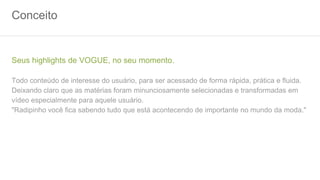 Conceito
Seus highlights de VOGUE, no seu momento.
Todo conteúdo de interesse do usuário, para ser acessado de forma rápida, prática e fluida.
Deixando claro que as matérias foram minunciosamente selecionadas e transformadas em
vídeo especialmente para aquele usuário.
"Radipinho você fica sabendo tudo que está acontecendo de importante no mundo da moda."
 