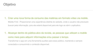 Objetivo
1. Criar uma nova forma de consumo das matérias em formato vídeo via mobile.
Mobile First - Proporcionar uma experiência distinta do website, onde o usuário não precisará
buscar pela informação, pois ela estará disponível para ele logo ao abrir o aplicativo.
1. Alcançar dentro do público-alvo da revista, as pessoas que utilizam o mobile
como meio para adquirir informações e/ou passar o tempo.
Transformar o app em uma ferramenta auxiliar para esse público, mantendo-o sempre
conectado e consumindo o conteúdo disponível.
 