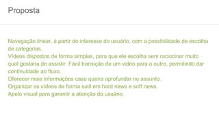 Proposta
Navegação linear, à partir do interesse do usuário, com a possibilidade de escolha
de categorias.
Vídeos dispostos de forma simples, para que ele escolha sem raciocinar muito
qual gostaria de assistir. Fácil transição de um video para o outro, permitindo dar
continuidade ao fluxo.
Oferecer mais informações caso queira aprofundar no assunto.
Organizar os vídeos de forma sutil em hard news e soft news.
Apelo visual para garantir a atenção do usuário.
 