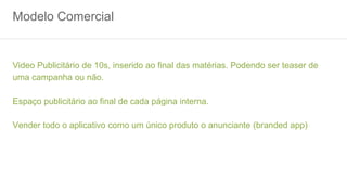 Modelo Comercial
Video Publicitário de 10s, inserido ao final das matérias. Podendo ser teaser de
uma campanha ou não.
Espaço publicitário ao final de cada página interna.
Vender todo o aplicativo como um único produto o anunciante (branded app)
 