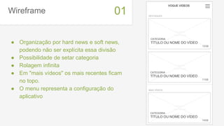 Wireframe
● Organização por hard news e soft news,
podendo não ser explícita essa divisão
● Possibilidade de setar categoria
● Rolagem infinita
● Em "mais vídeos" os mais recentes ficam
no topo.
● O menu representa a configuração do
aplicativo
01
VOGUE VIDEOS
DESTAQUES
CATEGORIA
TÍTULO OU NOME DO VÍDEO
12/08
imagem
thumbnail
CATEGORIA
TÍTULO OU NOME DO VÍDEO
11/08
imagem
thumbnail
MAIS VÍDEOS
CATEGORIA
TÍTULO OU NOME DO VÍDEO
14/08
imagem
thumbnail
 