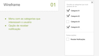 Wireframe
● Menu com as categorias que
interessam o usuário
● Opção de receber
notificação
01
Receber Notificações
Categoria 01
Categoria 02
Categoria 03
Categoria 04
Escolha as categorias que você
gostaria de ver:
Outras opções:
 